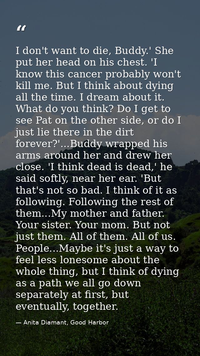 I don't want to die, Buddy.' She put her head on his chest. 'I know this cancer probably won't kill me. But I think abou — Anita Diamant, Good Harbor