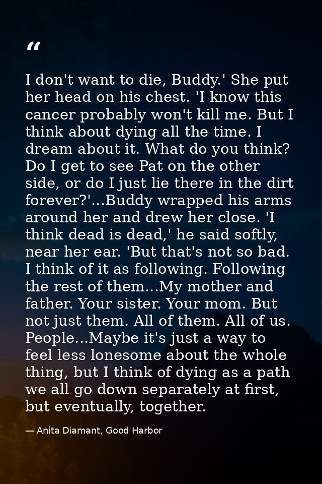 I don't want to die, Buddy.' She put her head on his chest. 'I know this cancer probably won't kill me. But I think abou — Anita Diamant, Good Harbor