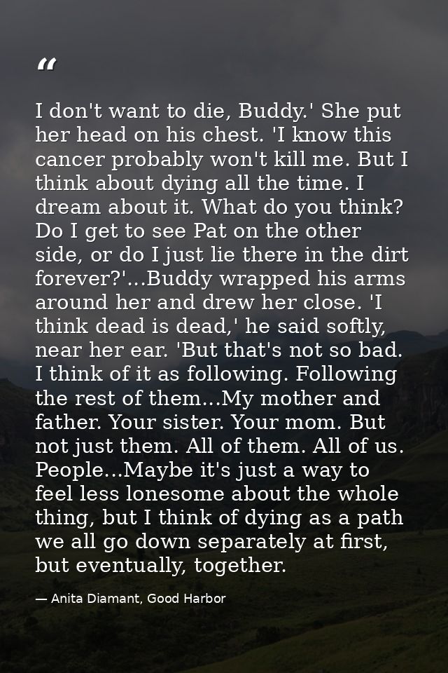 I don't want to die, Buddy.' She put her head on his chest. 'I know this cancer probably won't kill me. But I think abou — Anita Diamant, Good Harbor