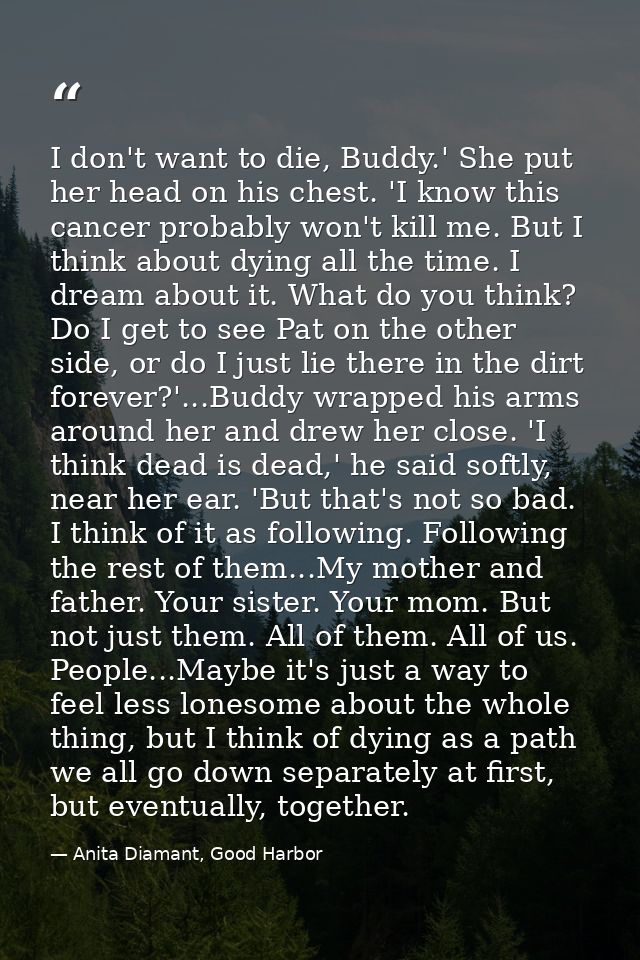 I don't want to die, Buddy.' She put her head on his chest. 'I know this cancer probably won't kill me. But I think abou — Anita Diamant, Good Harbor