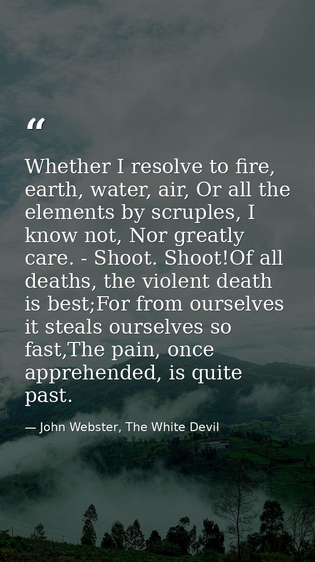 Whether I resolve to fire, earth, water, air, Or all the elements by scruples, I know not, Nor greatly care. - Shoot. Sh — John Webster, The White Devil