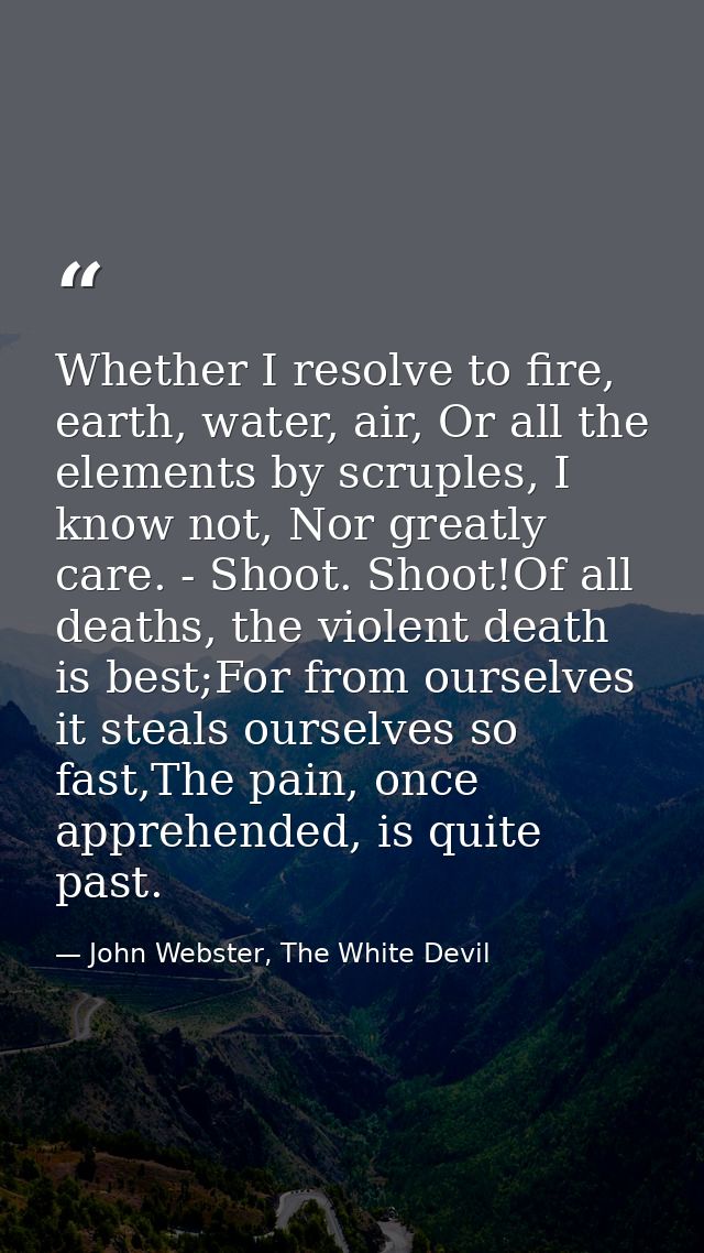 Whether I resolve to fire, earth, water, air, Or all the elements by scruples, I know not, Nor greatly care. - Shoot. Sh — John Webster, The White Devil