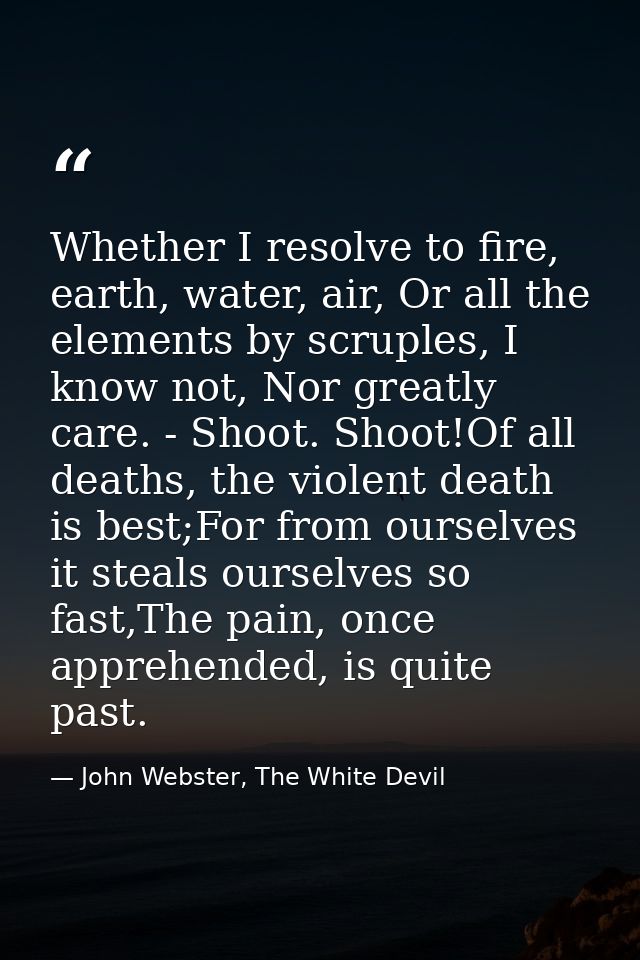 Whether I resolve to fire, earth, water, air, Or all the elements by scruples, I know not, Nor greatly care. - Shoot. Sh — John Webster, The White Devil
