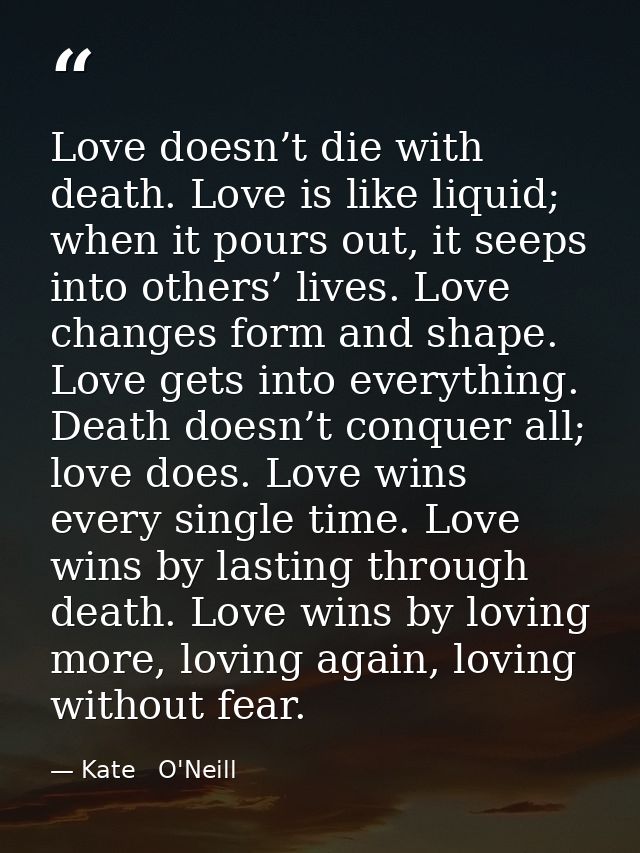 Love doesn’t die with death. Love is like liquid; when it pours out, it seeps into others’ lives. Love changes form and  — Kate   O'Neill
