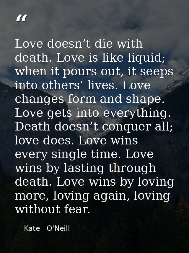 Love doesn’t die with death. Love is like liquid; when it pours out, it seeps into others’ lives. Love changes form and  — Kate   O'Neill