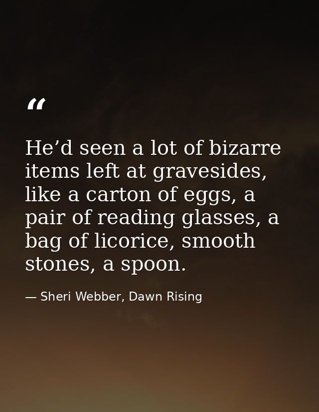 He’d seen a lot of bizarre items left at gravesides, like a carton of eggs, a pair of reading glasses, a bag of licorice — Sheri Webber, Dawn Rising
