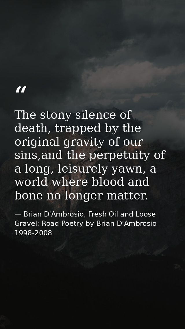 The stony silence of death, trapped by the original gravity of our sins,and the perpetuity of a long, leisurely yawn, a  — Brian D'Ambrosio, Fresh Oil and Loose Gravel: Road Poetry by Brian D'Ambrosio 1998-2008