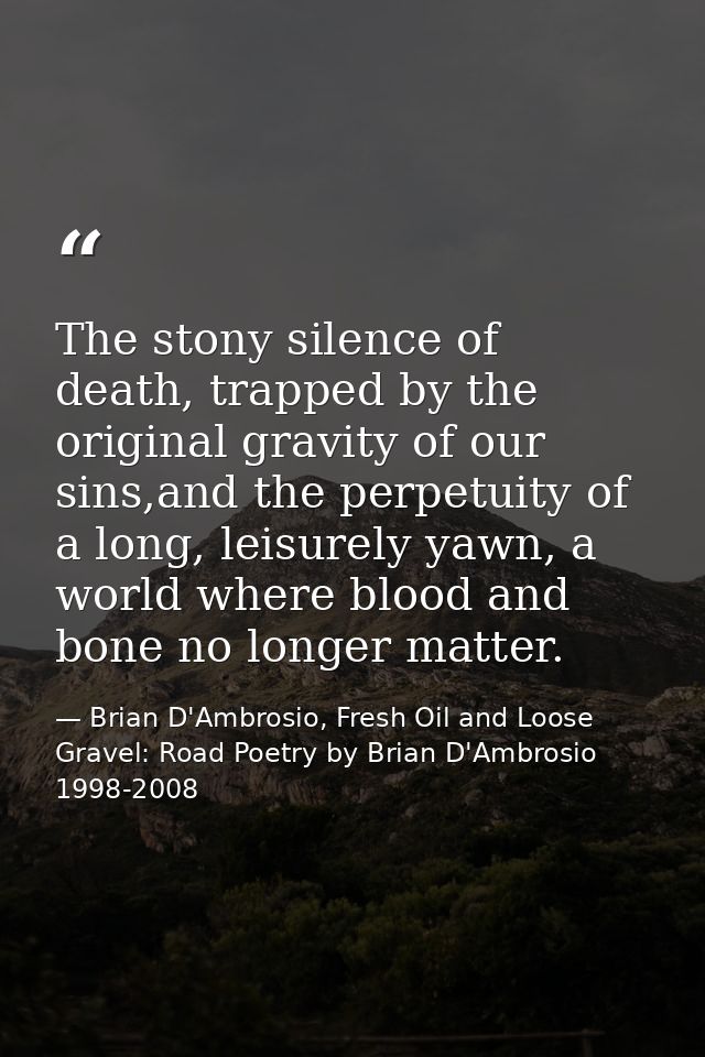 The stony silence of death, trapped by the original gravity of our sins,and the perpetuity of a long, leisurely yawn, a  — Brian D'Ambrosio, Fresh Oil and Loose Gravel: Road Poetry by Brian D'Ambrosio 1998-2008