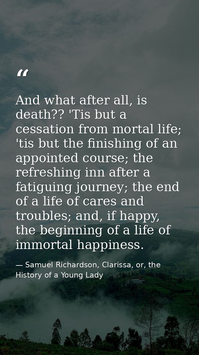 And what after all, is death?? 'Tis but a cessation from mortal life; 'tis but the finishing of an appointed course; the — Samuel Richardson, Clarissa, or, the History of a Young Lady