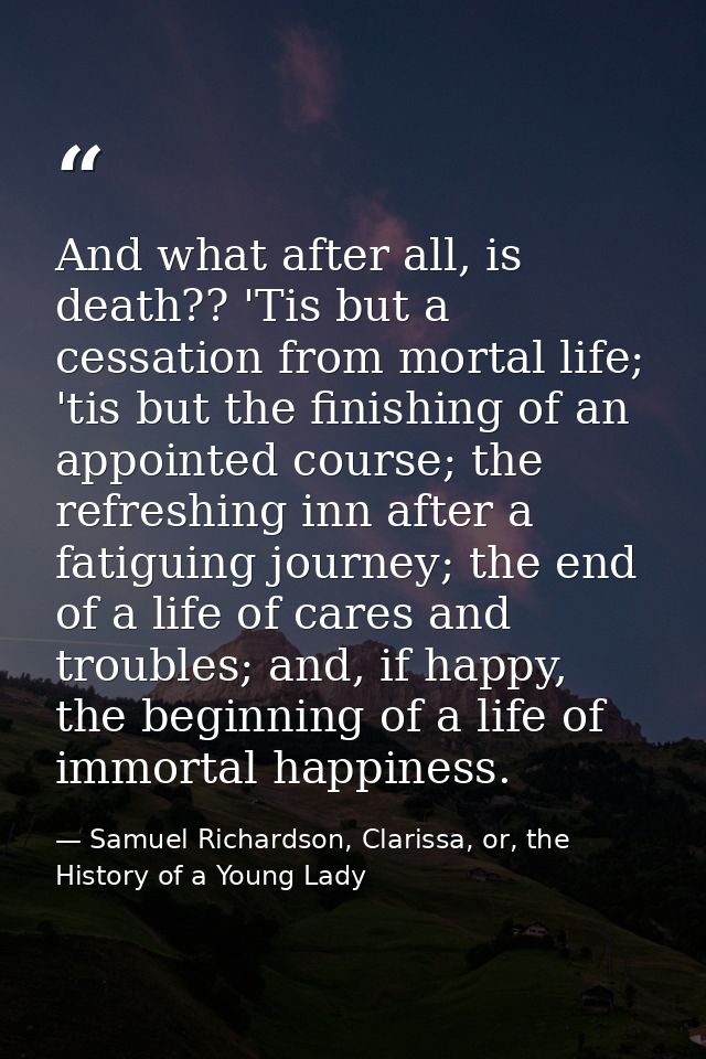 And what after all, is death?? 'Tis but a cessation from mortal life; 'tis but the finishing of an appointed course; the — Samuel Richardson, Clarissa, or, the History of a Young Lady