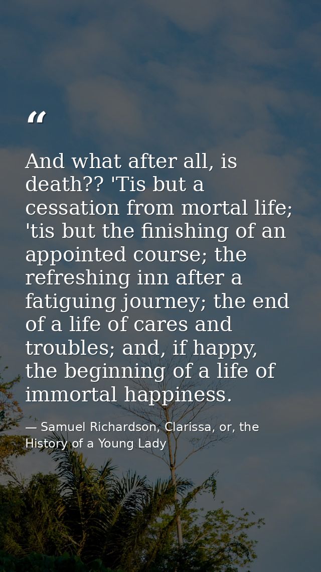 And what after all, is death?? 'Tis but a cessation from mortal life; 'tis but the finishing of an appointed course; the — Samuel Richardson, Clarissa, or, the History of a Young Lady