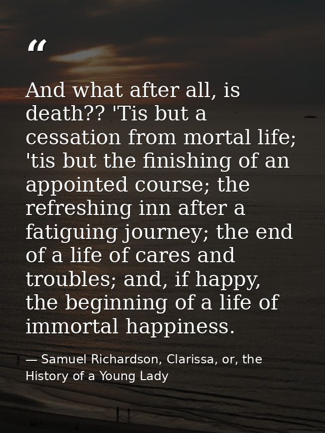 And what after all, is death?? 'Tis but a cessation from mortal life; 'tis but the finishing of an appointed course; the — Samuel Richardson, Clarissa, or, the History of a Young Lady