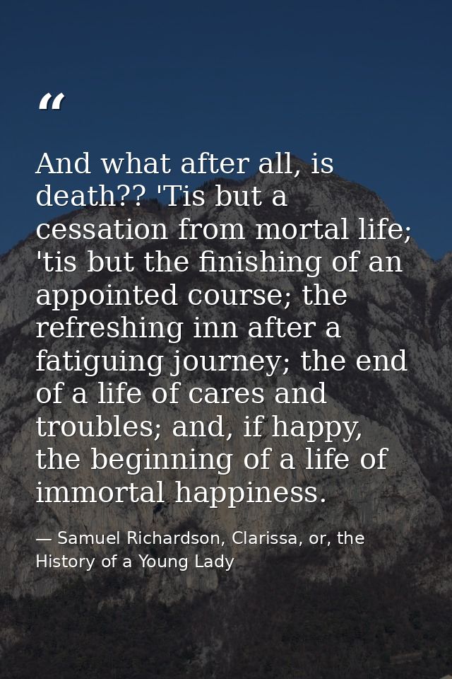 And what after all, is death?? 'Tis but a cessation from mortal life; 'tis but the finishing of an appointed course; the — Samuel Richardson, Clarissa, or, the History of a Young Lady