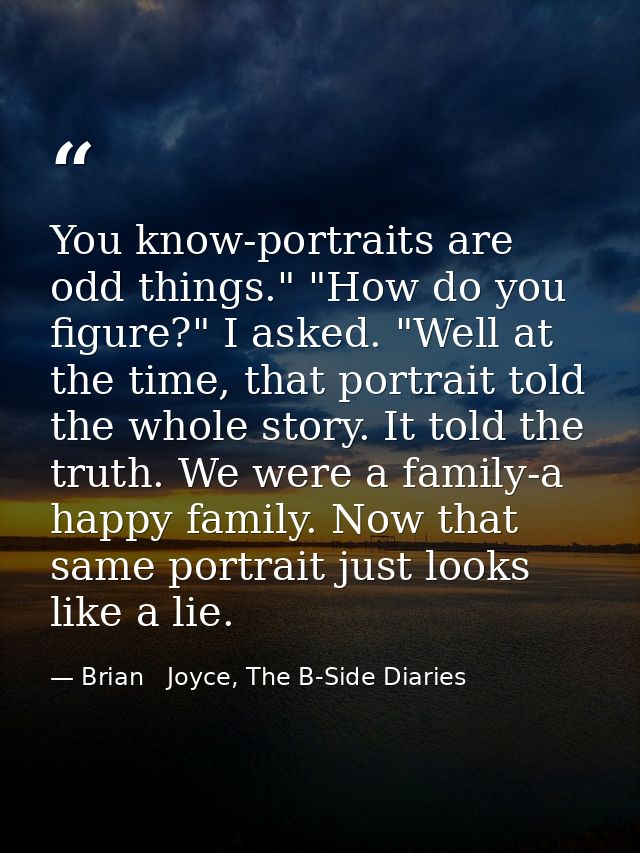 You know-portraits are odd things." "How do you figure?" I asked. "Well at the time, that portrait told the whole story. — Brian   Joyce, The B-Side Diaries