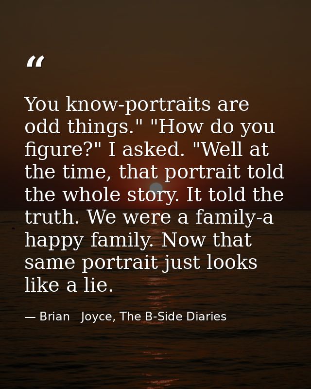 You know-portraits are odd things." "How do you figure?" I asked. "Well at the time, that portrait told the whole story. — Brian   Joyce, The B-Side Diaries