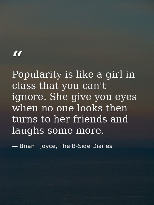 Popularity is like a girl in class that you can't ignore. She give you eyes when no one looks then turns to her friends  — Brian   Joyce, The B-Side Diaries