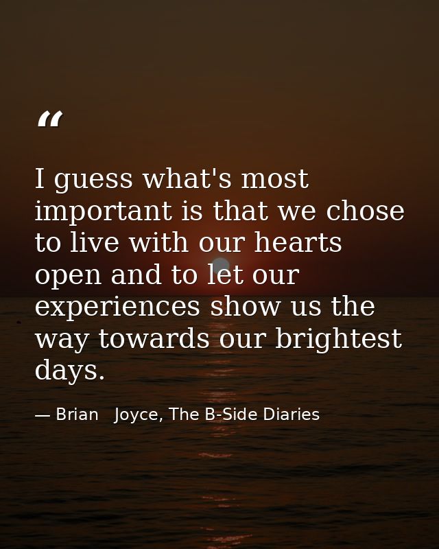 I guess what's most important is that we chose to live with our hearts open and to let our experiences show us the way t — Brian   Joyce, The B-Side Diaries