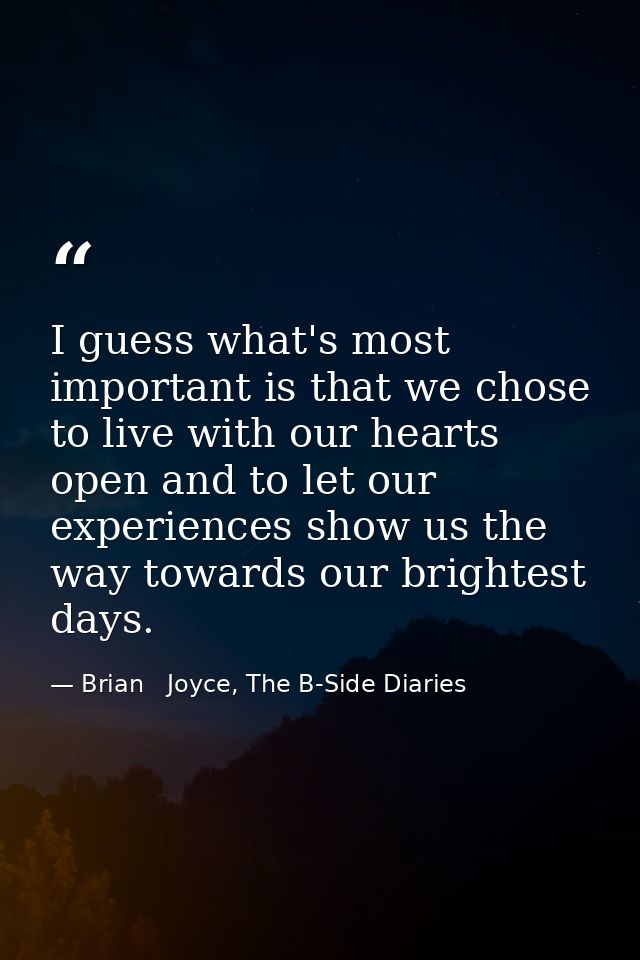 I guess what's most important is that we chose to live with our hearts open and to let our experiences show us the way t — Brian   Joyce, The B-Side Diaries