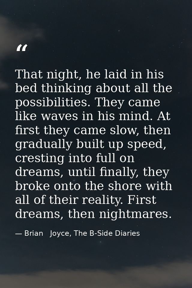 That night, he laid in his bed thinking about all the possibilities. They came like waves in his mind. At first they cam — Brian   Joyce, The B-Side Diaries