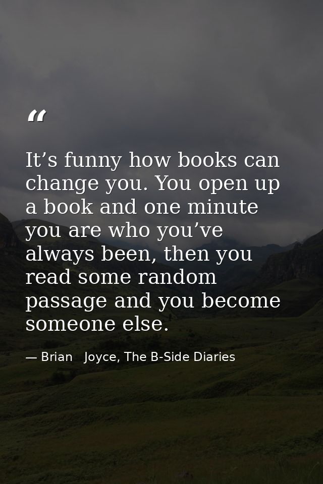 It’s funny how books can change you. You open up a book and one minute you are who you’ve always been, then you read som — Brian   Joyce, The B-Side Diaries