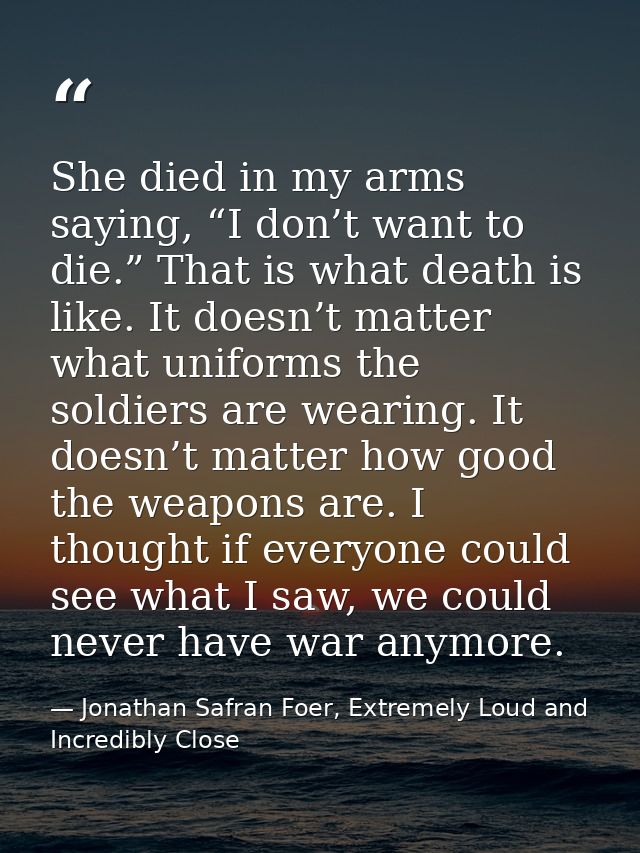 She died in my arms saying, “I don’t want to die.” That is what death is like. It doesn’t matter what uniforms the soldi — Jonathan Safran Foer, Extremely Loud and Incredibly Close