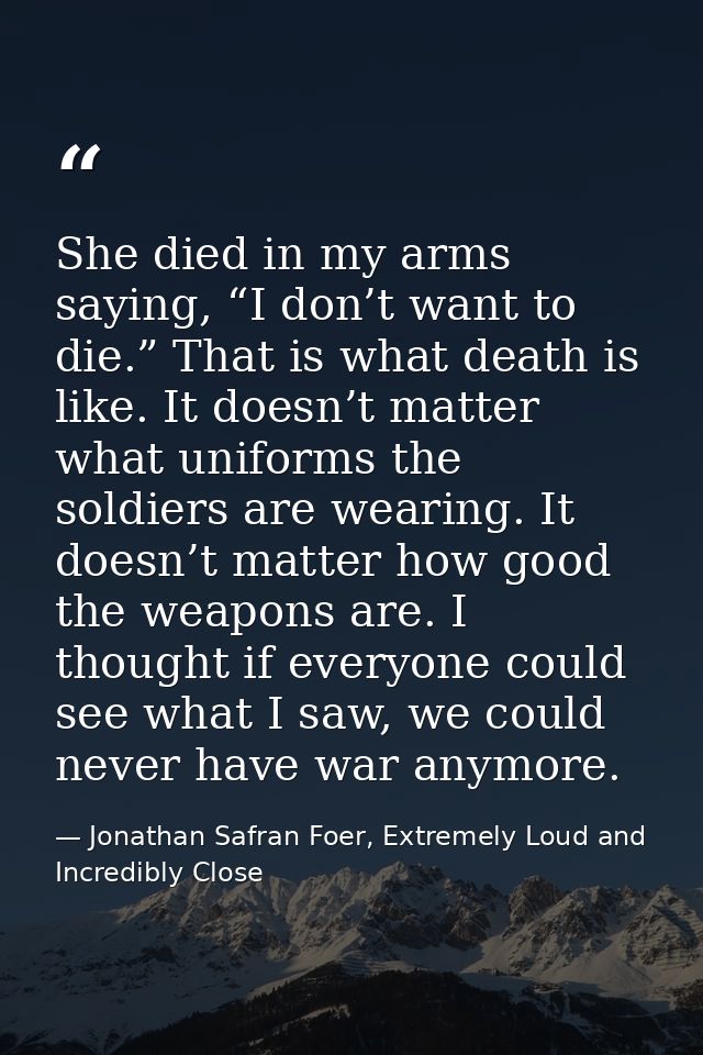 She died in my arms saying, “I don’t want to die.” That is what death is like. It doesn’t matter what uniforms the soldi — Jonathan Safran Foer, Extremely Loud and Incredibly Close