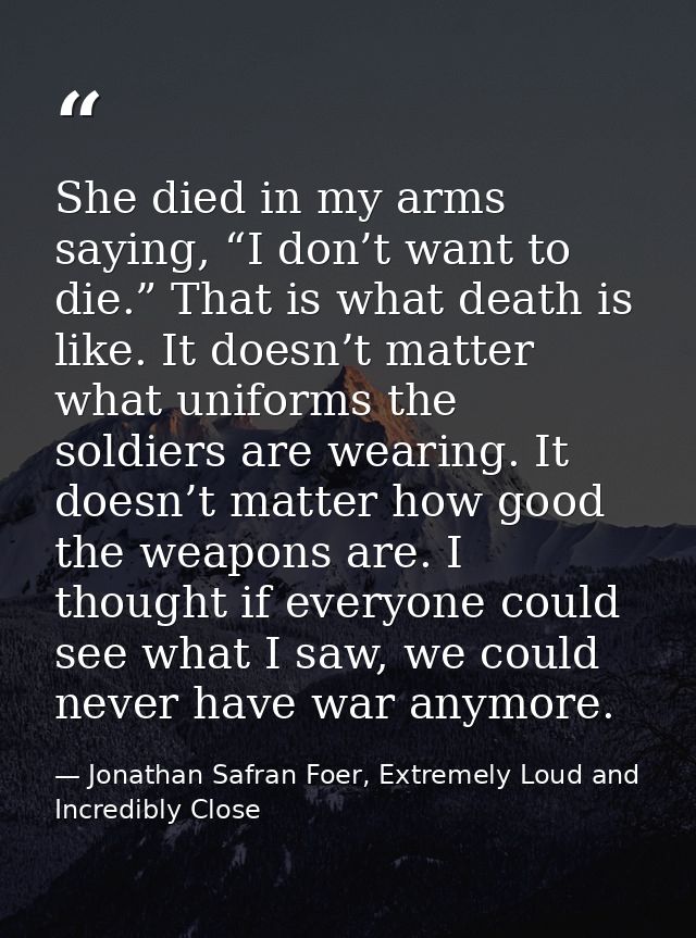 She died in my arms saying, “I don’t want to die.” That is what death is like. It doesn’t matter what uniforms the soldi — Jonathan Safran Foer, Extremely Loud and Incredibly Close