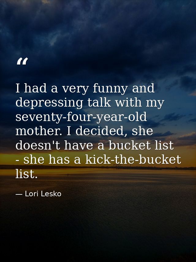 I had a very funny and depressing talk with my seventy-four-year-old mother. I decided, she doesn't have a bucket list - — Lori Lesko