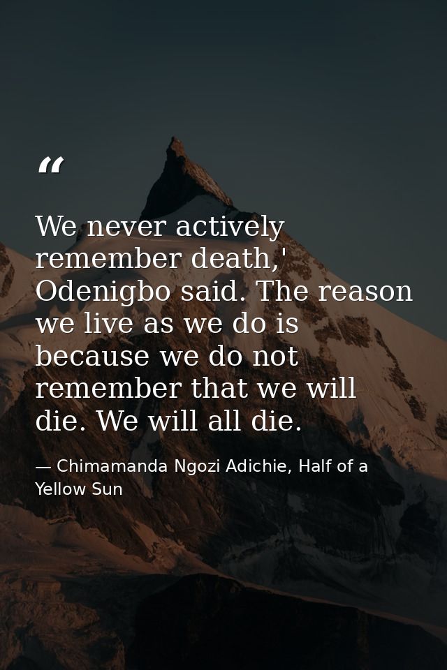 We never actively remember death,' Odenigbo said. The reason we live as we do is because we do not remember that we will — Chimamanda Ngozi Adichie, Half of a Yellow Sun