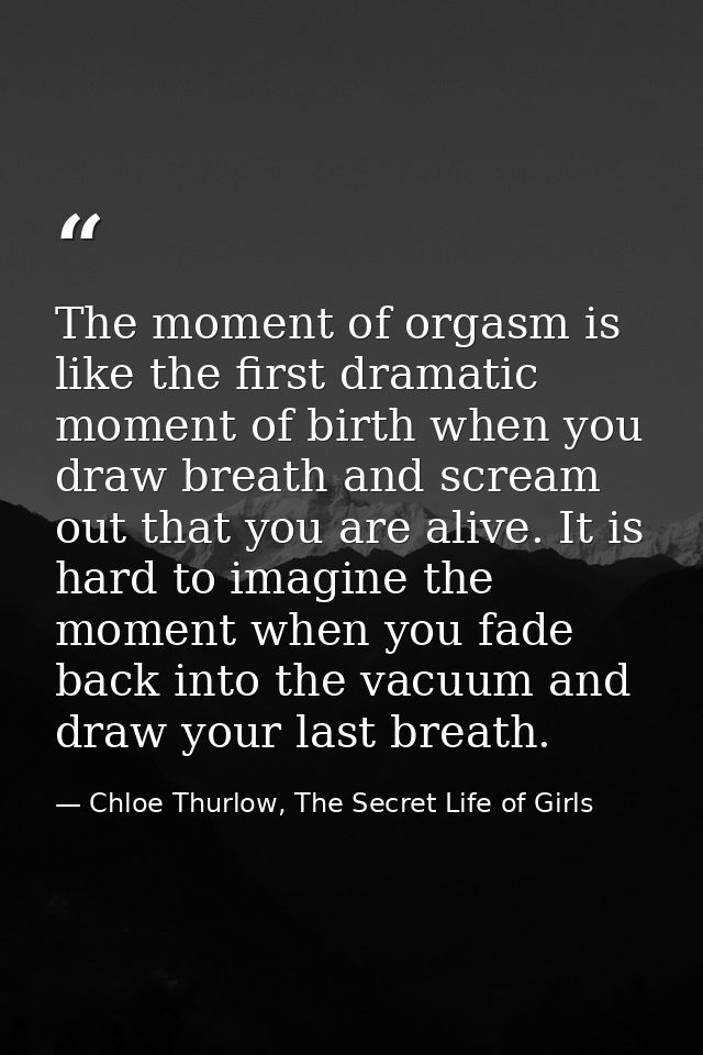 The moment of orgasm is like the first dramatic moment of birth when you draw breath and scream out that you are alive.  — Chloe Thurlow, The Secret Life of Girls