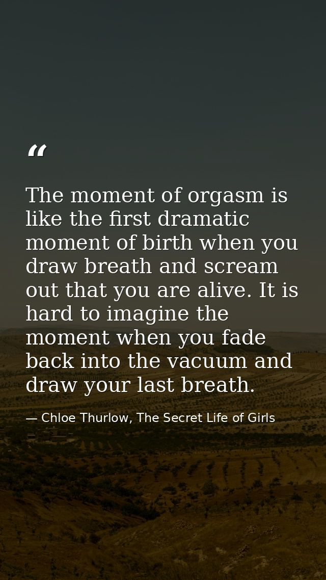 The moment of orgasm is like the first dramatic moment of birth when you draw breath and scream out that you are alive.  — Chloe Thurlow, The Secret Life of Girls