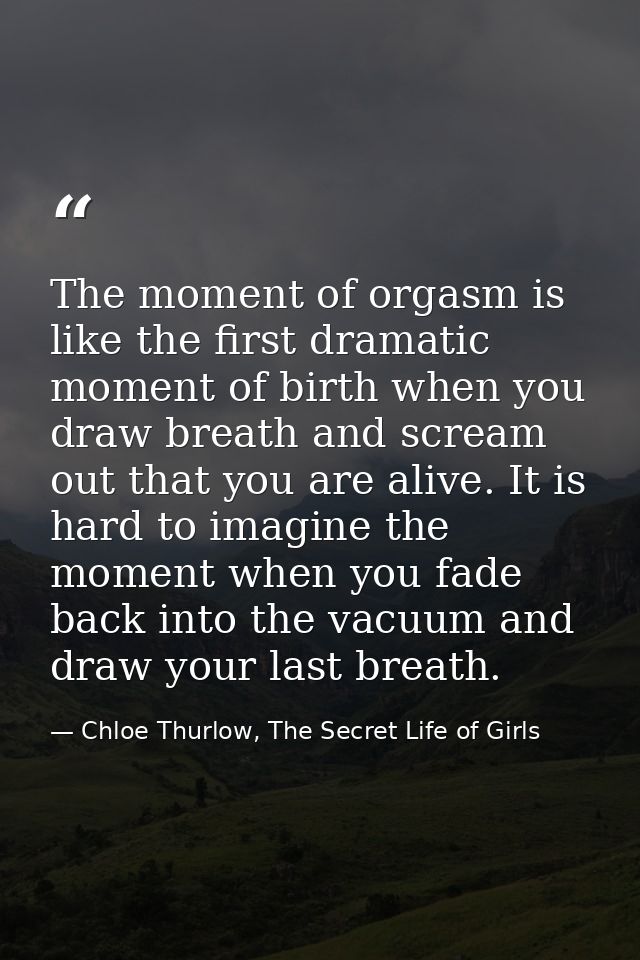The moment of orgasm is like the first dramatic moment of birth when you draw breath and scream out that you are alive.  — Chloe Thurlow, The Secret Life of Girls