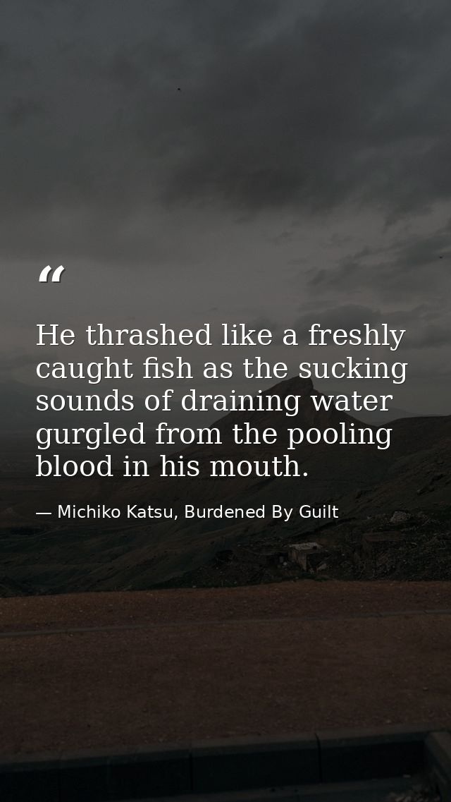 He thrashed like a freshly caught fish as the sucking sounds of draining water gurgled from the pooling blood in his mou — Michiko Katsu, Burdened By Guilt