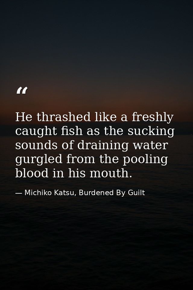 He thrashed like a freshly caught fish as the sucking sounds of draining water gurgled from the pooling blood in his mou — Michiko Katsu, Burdened By Guilt