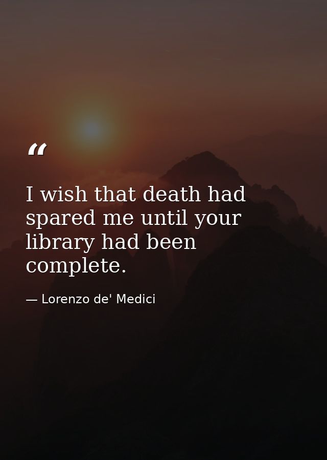 I wish that death had spared me until your library had been complete. — Lorenzo de' Medici