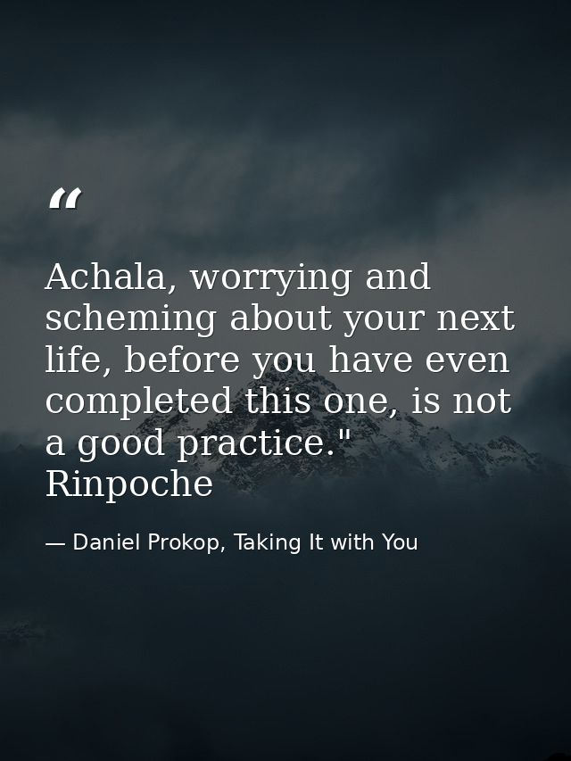 Achala, worrying and scheming about your next life, before you have even completed this one, is not a good practice." Ri — Daniel Prokop, Taking It with You