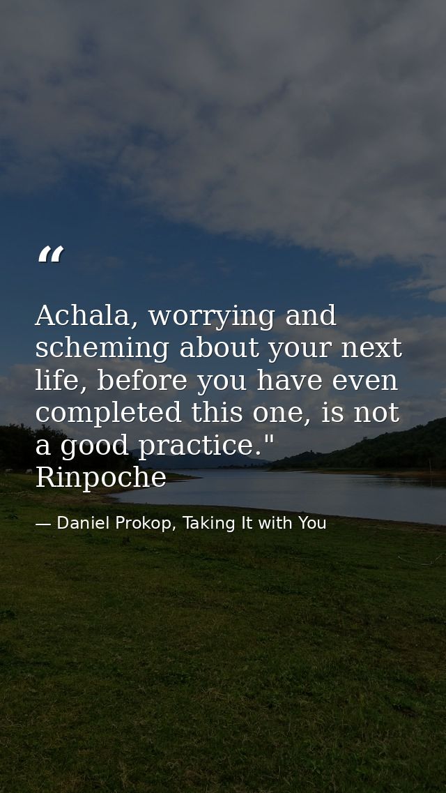 Achala, worrying and scheming about your next life, before you have even completed this one, is not a good practice." Ri — Daniel Prokop, Taking It with You
