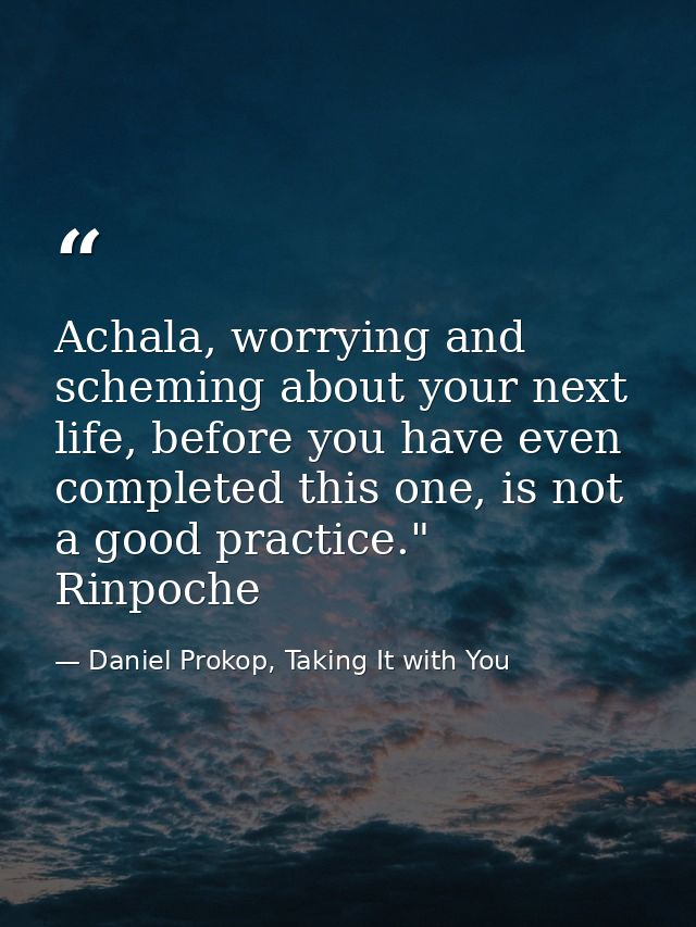 Achala, worrying and scheming about your next life, before you have even completed this one, is not a good practice." Ri — Daniel Prokop, Taking It with You