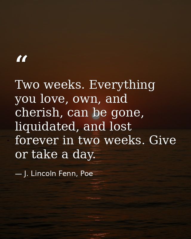 Two weeks. Everything you love, own, and cherish, can be gone, liquidated, and lost forever in two weeks. Give or take a — J. Lincoln Fenn, Poe