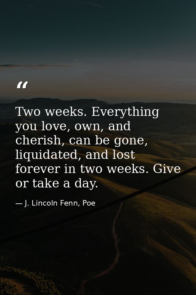 Two weeks. Everything you love, own, and cherish, can be gone, liquidated, and lost forever in two weeks. Give or take a — J. Lincoln Fenn, Poe