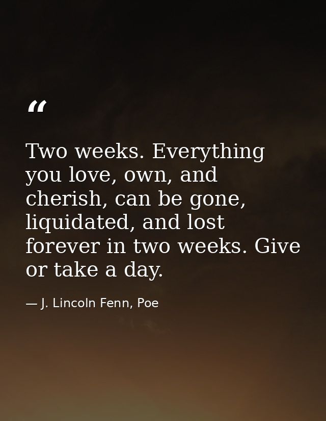 Two weeks. Everything you love, own, and cherish, can be gone, liquidated, and lost forever in two weeks. Give or take a — J. Lincoln Fenn, Poe
