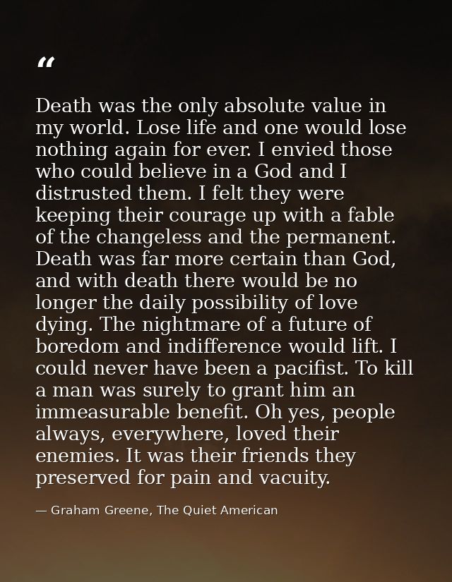 Death was the only absolute value in my world. Lose life and one would lose nothing again for ever. I envied those who c — Graham Greene, The Quiet American