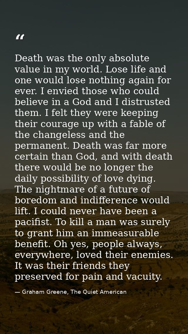 Death was the only absolute value in my world. Lose life and one would lose nothing again for ever. I envied those who c — Graham Greene, The Quiet American