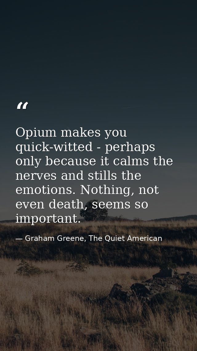 Opium makes you quick-witted - perhaps only because it calms the nerves and stills the emotions. Nothing, not even death — Graham Greene, The Quiet American