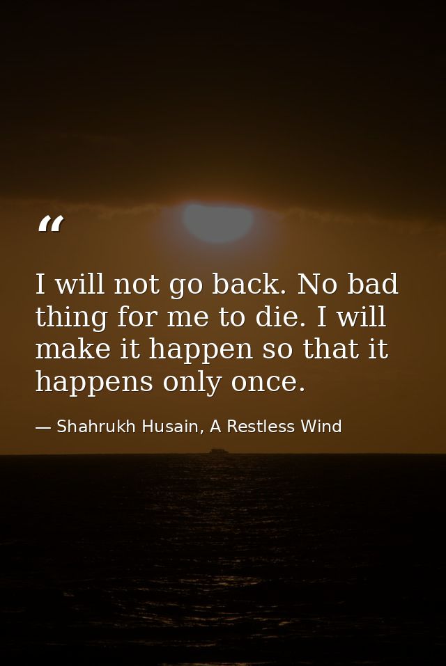 I will not go back. No bad thing for me to die. I will make it happen so that it happens only once. — Shahrukh Husain, A Restless Wind