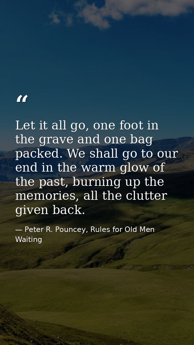 Let it all go, one foot in the grave and one bag packed. We shall go to our end in the warm glow of the past, burning up — Peter R. Pouncey, Rules for Old Men Waiting