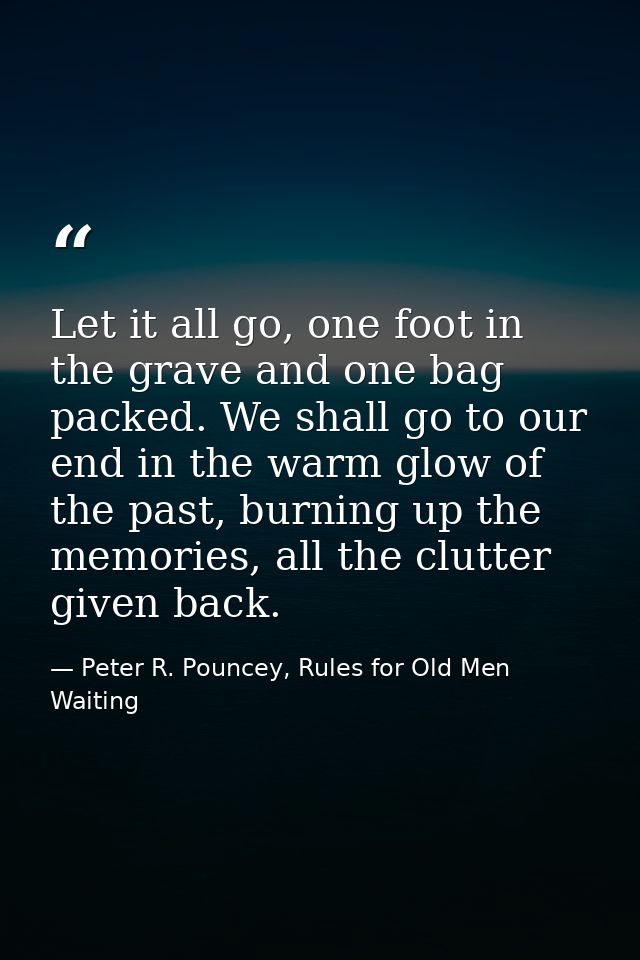 Let it all go, one foot in the grave and one bag packed. We shall go to our end in the warm glow of the past, burning up — Peter R. Pouncey, Rules for Old Men Waiting