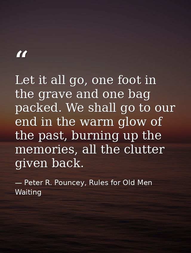 Let it all go, one foot in the grave and one bag packed. We shall go to our end in the warm glow of the past, burning up — Peter R. Pouncey, Rules for Old Men Waiting