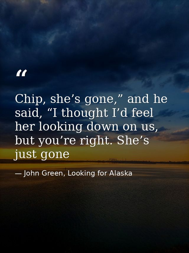 Chip, she’s gone,” and he said, “I thought I’d feel her looking down on us, but you’re right. She’s just gone — John Green, Looking for Alaska