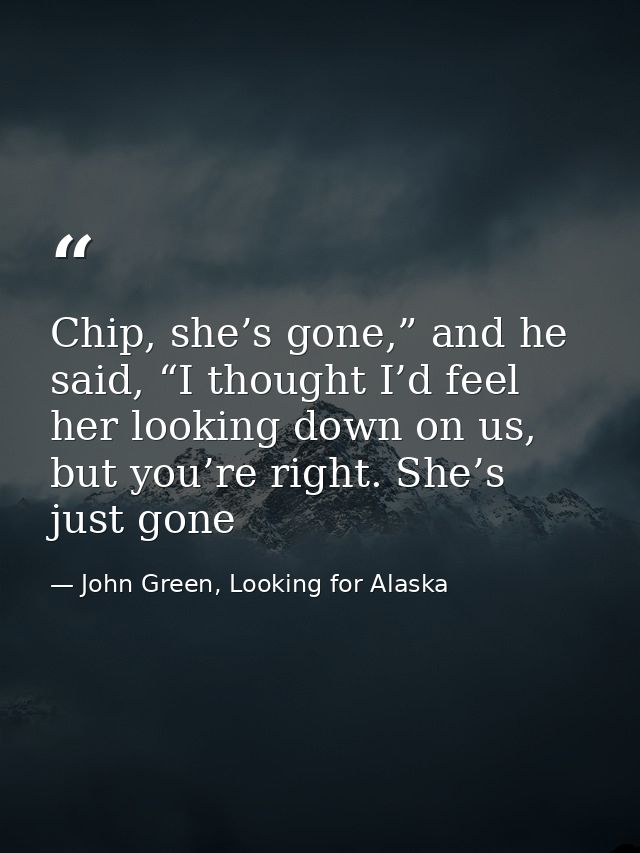 Chip, she’s gone,” and he said, “I thought I’d feel her looking down on us, but you’re right. She’s just gone — John Green, Looking for Alaska
